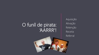 O funíl de pirata:
‘AARRR’!
Aquisição
Ativação
Retenção
Receita
Referral
 