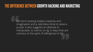 THEDIFFERENCEBETWEENGROWTHHACKINGANDMARKETING
the term hacking implies creativity and
imagination and a relentless drive to solve a
puzzle. It also suggests an attempt to
manipulate, to coerce, to rig, in ways that are
contrary to the spirit of willingness to fail
 