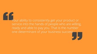 Your ability to consistently get your product or
service into the hands of people who are willing,
ready and able to pay you. That is the number
one determinant of your business success
 