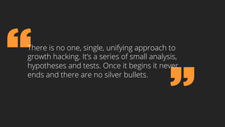There is no one, single, unifying approach to
growth hacking. It’s a series of small analysis,
hypotheses and tests. Once it begins it never
ends and there are no silver bullets.
 