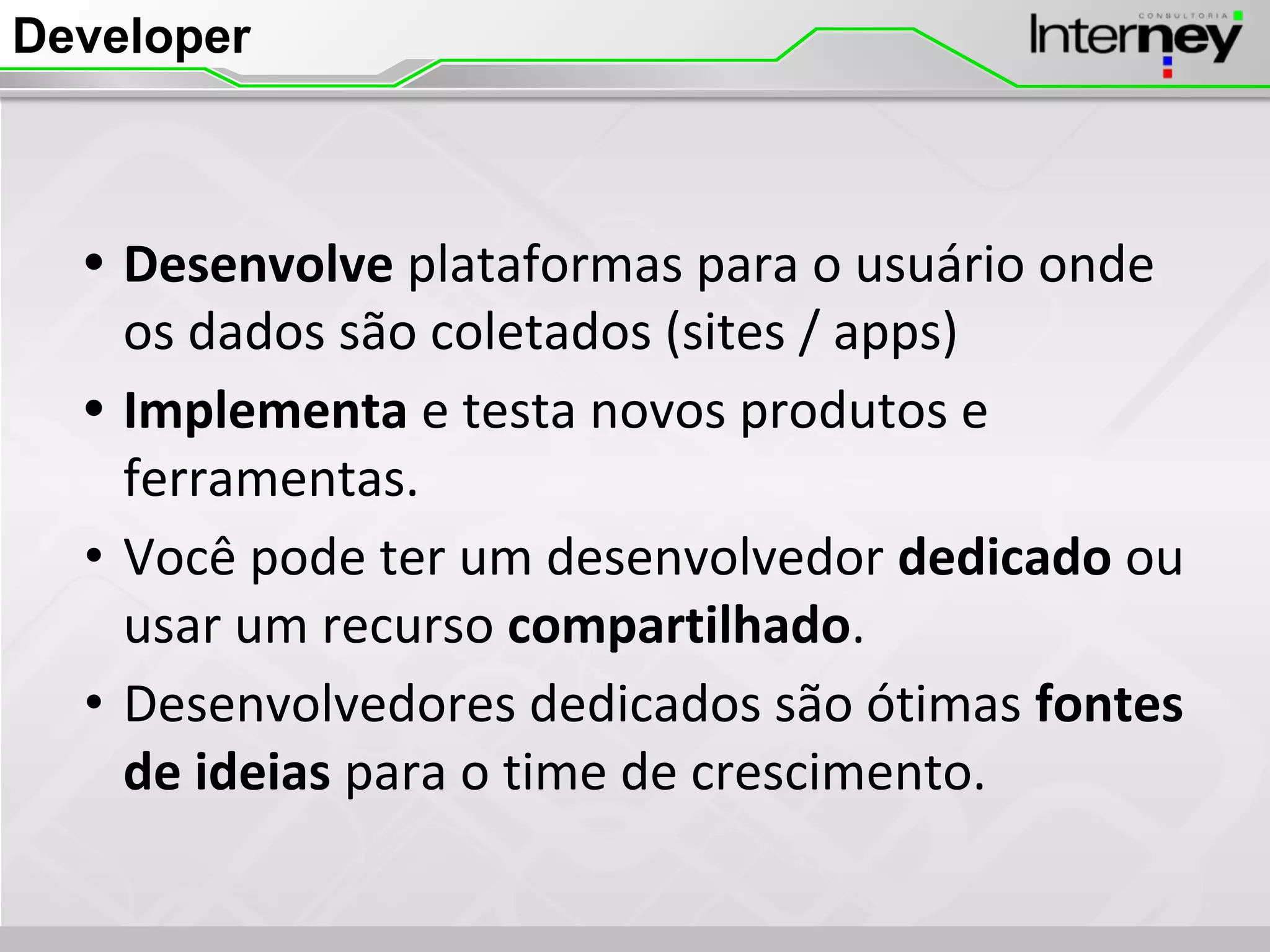 Developer
• Desenvolve plataformas para o usuário onde
os dados são coletados (sites / apps)
• Implementa e testa novos produtos e
ferramentas.
• Você pode ter um desenvolvedor dedicado ou
usar um recurso compartilhado.
• Desenvolvedores dedicados são ótimas fontes
de ideias para o time de crescimento.
 