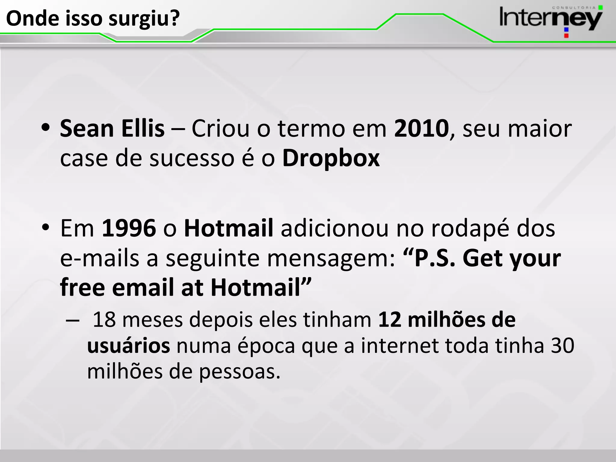 Onde isso surgiu?
• Sean Ellis – Criou o termo em 2010, seu maior
case de sucesso é o Dropbox
• Em 1996 o Hotmail adicionou no rodapé dos
e-mails a seguinte mensagem: “P.S. Get your
free email at Hotmail”
– 18 meses depois eles tinham 12 milhões de
usuários numa época que a internet toda tinha 30
milhões de pessoas.
 