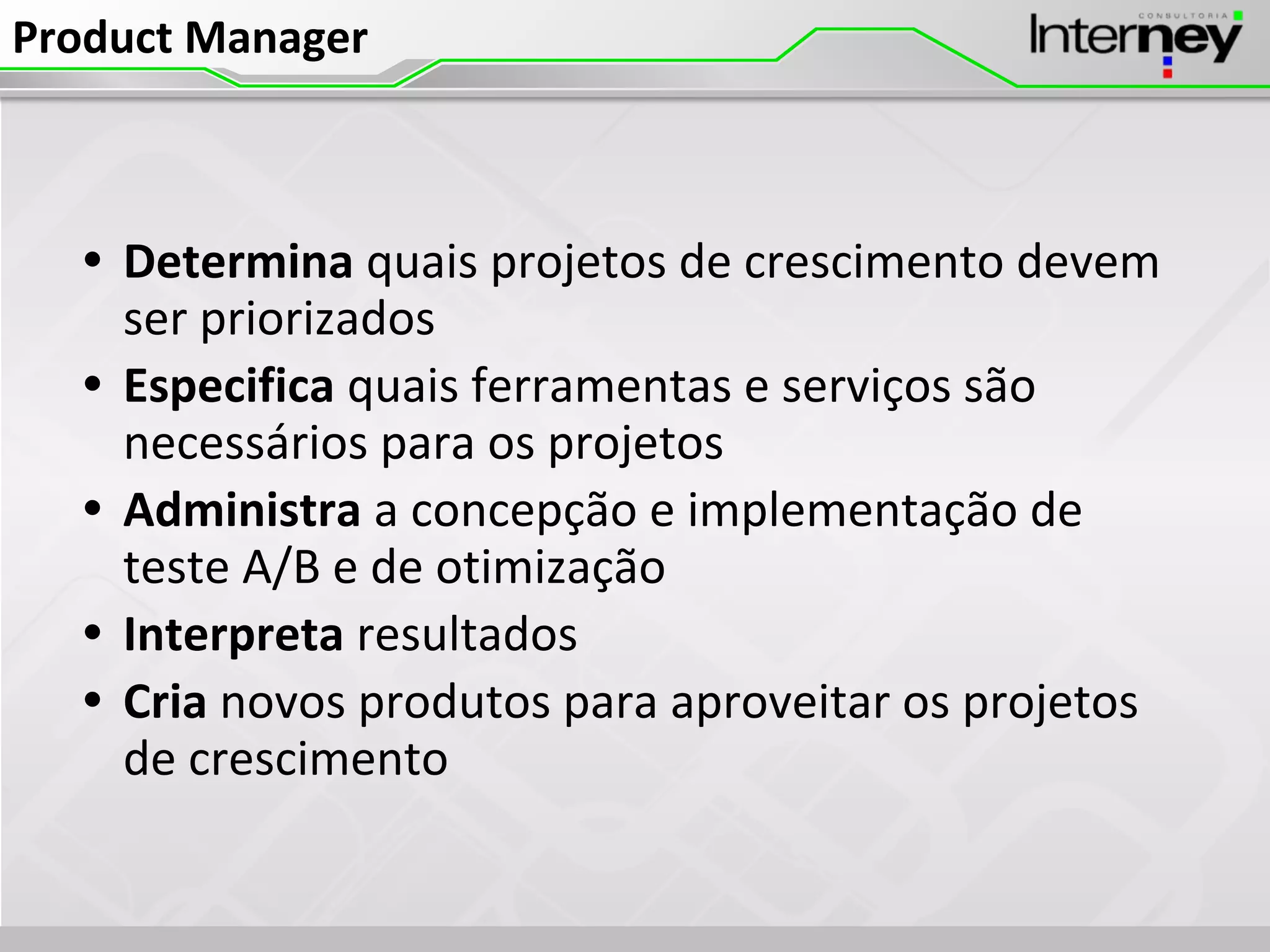 Product Manager
• Determina quais projetos de crescimento devem
ser priorizados
• Especifica quais ferramentas e serviços são
necessários para os projetos
• Administra a concepção e implementação de
teste A/B e de otimização
• Interpreta resultados
• Cria novos produtos para aproveitar os projetos
de crescimento
 