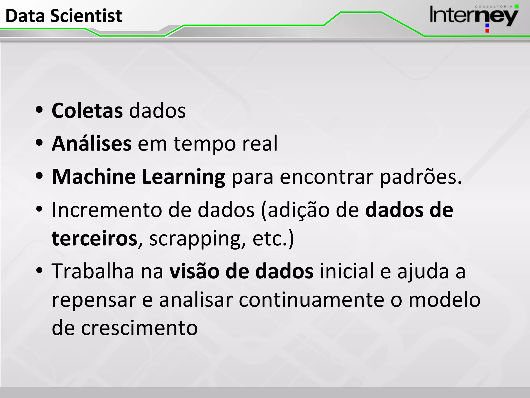 Data Scientist
• Coletas dados
• Análises em tempo real
• Machine Learning para encontrar padrões.
• Incremento de dados (adição de dados de
terceiros, scrapping, etc.)
• Trabalha na visão de dados inicial e ajuda a
repensar e analisar continuamente o modelo
de crescimento
 