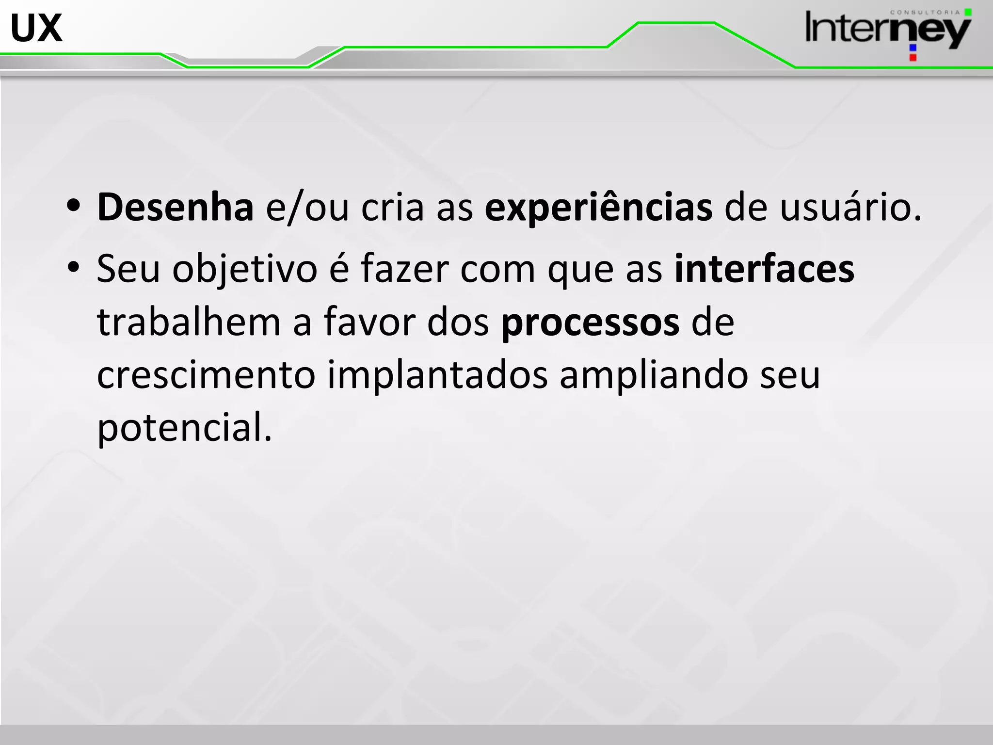 UX
• Desenha e/ou cria as experiências de usuário.
• Seu objetivo é fazer com que as interfaces
trabalhem a favor dos processos de
crescimento implantados ampliando seu
potencial.
 