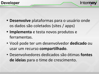 Developer
• Desenvolve plataformas para o usuário onde
os dados são coletados (sites / apps)
• Implementa e testa novos produtos e
ferramentas.
• Você pode ter um desenvolvedor dedicado ou
usar um recurso compartilhado.
• Desenvolvedores dedicados são ótimas fontes
de ideias para o time de crescimento.
 