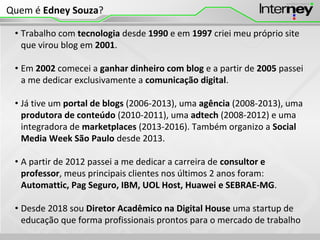 • Trabalho com tecnologia desde 1990 e em 1997 criei meu próprio site
que virou blog em 2001.
• Em 2002 comecei a ganhar dinheiro com blog e a partir de 2005 passei
a me dedicar exclusivamente a comunicação digital.
• Já tive um portal de blogs (2006-2013), uma agência (2008-2013), uma
produtora de conteúdo (2010-2011), uma adtech (2008-2012) e uma
integradora de marketplaces (2013-2016). Também organizo a Social
Media Week São Paulo desde 2013.
• A partir de 2012 passei a me dedicar a carreira de consultor e
professor, meus principais clientes nos últimos 2 anos foram:
Automattic, Pag Seguro, IBM, UOL Host, Huawei e SEBRAE-MG.
• Desde 2018 sou Diretor Acadêmico na Digital House uma startup de
educação que forma profissionais prontos para o mercado de trabalho
Quem é Edney Souza?
 