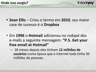 Onde isso surgiu?
• Sean Ellis – Criou o termo em 2010, seu maior
case de sucesso é o Dropbox
• Em 1996 o Hotmail adicionou no rodapé dos
e-mails a seguinte mensagem: “P.S. Get your
free email at Hotmail”
– 18 meses depois eles tinham 12 milhões de
usuários numa época que a internet toda tinha 30
milhões de pessoas.
 