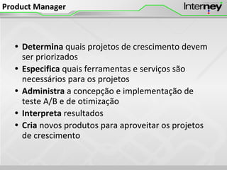 Product Manager
• Determina quais projetos de crescimento devem
ser priorizados
• Especifica quais ferramentas e serviços são
necessários para os projetos
• Administra a concepção e implementação de
teste A/B e de otimização
• Interpreta resultados
• Cria novos produtos para aproveitar os projetos
de crescimento
 