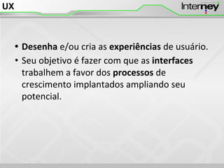 UX
• Desenha e/ou cria as experiências de usuário.
• Seu objetivo é fazer com que as interfaces
trabalhem a favor dos processos de
crescimento implantados ampliando seu
potencial.
 