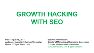 GROWTH HACKING
WITH SEO
Speaker: Alex Rascanu
Director of Marketing & Operations, Conversion
Founder, Marketers Without Borders
www.alexrascanu.com l @alexrascanu
Date: August 15, 2014
Audience: students in Ryerson University’s
Master of Digital Media class
 