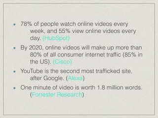 78% of people watch online videos every
week, and 55% view online videos every
day. (HubSpot)
By 2020, online videos will make up more than
80% of all consumer internet trafﬁc (85% in
the US). (Cisco)
YouTube is the second most trafﬁcked site,
after Google. (Alexa)
One minute of video is worth 1.8 million words.
(Forrester Research)
 