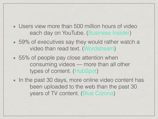 Users view more than 500 million hours of video
each day on YouTube. (Business Insider)
59% of executives say they would rather watch a
video than read text. (Wordstream)
55% of people pay close attention when
consuming videos — more than all other
types of content. (HubSpot)
In the past 30 days, more online video content has
been uploaded to the web than the past 30
years of TV content. (Blue Corona)
 