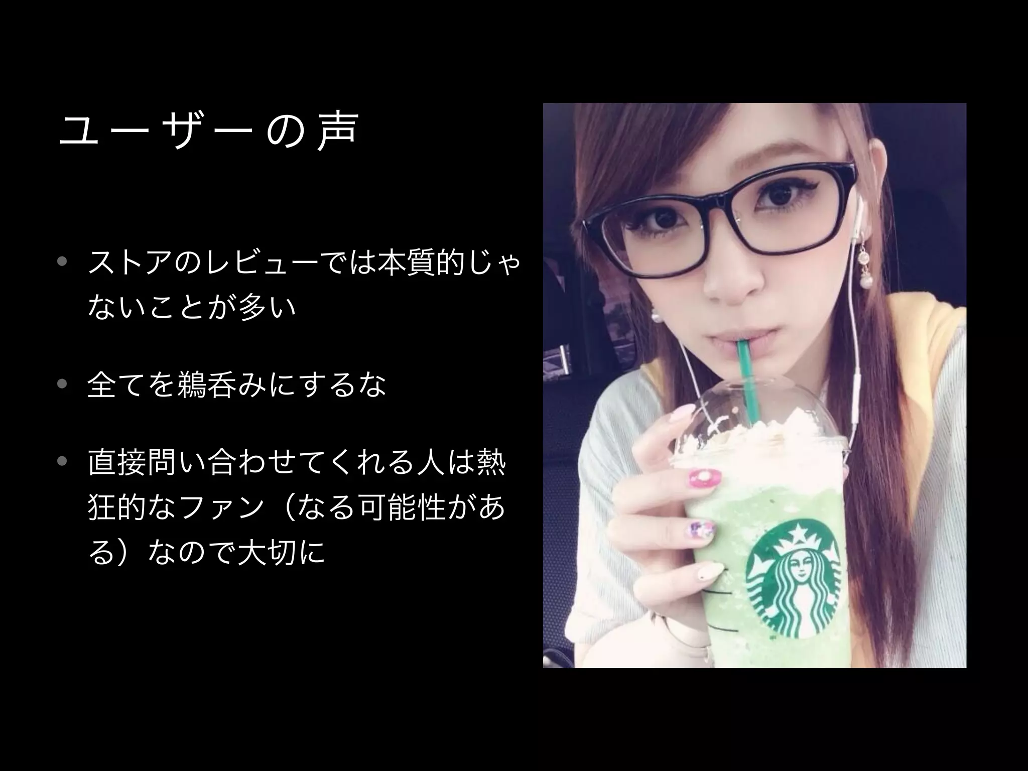 ユー ザー の 声
• ストアのレビューでは本質的じゃ
ないことが多い
• 全てを鵜呑みにするな
• 直接問い合わせてくれる人は熱
狂的なファン（なる可能性があ
る）なので大切に
 