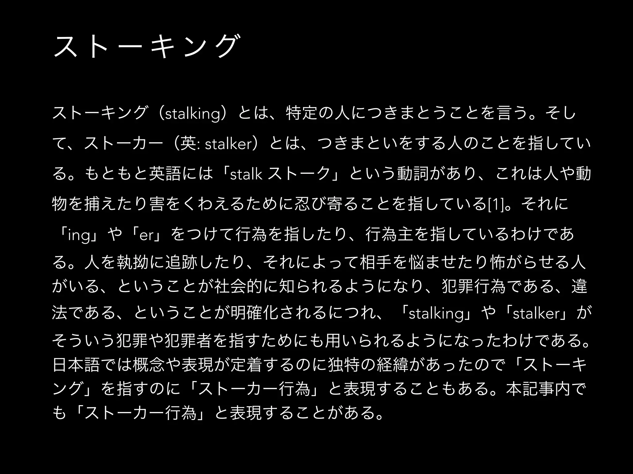 ス ト ー キ ン グ
ストーキング（stalking）とは、特定の人につきまとうことを言う。そし
て、ストーカー（英: stalker）とは、つきまといをする人のことを指してい
る。もともと英語には「stalk ストーク」という動詞があり、これは人や動
物を捕えたり害をくわえるために忍び寄ることを指している[1]。それに
「ing」や「er」をつけて行為を指したり、行為主を指しているわけであ
る。人を執拗に追跡したり、それによって相手を悩ませたり怖がらせる人
がいる、ということが社会的に知られるようになり、犯罪行為である、違
法である、ということが明確化されるにつれ、「stalking」や「stalker」が
そういう犯罪や犯罪者を指すためにも用いられるようになったわけである。
日本語では概念や表現が定着するのに独特の経緯があったので「ストーキ
ング」を指すのに「ストーカー行為」と表現することもある。本記事内で
も「ストーカー行為」と表現することがある。
 