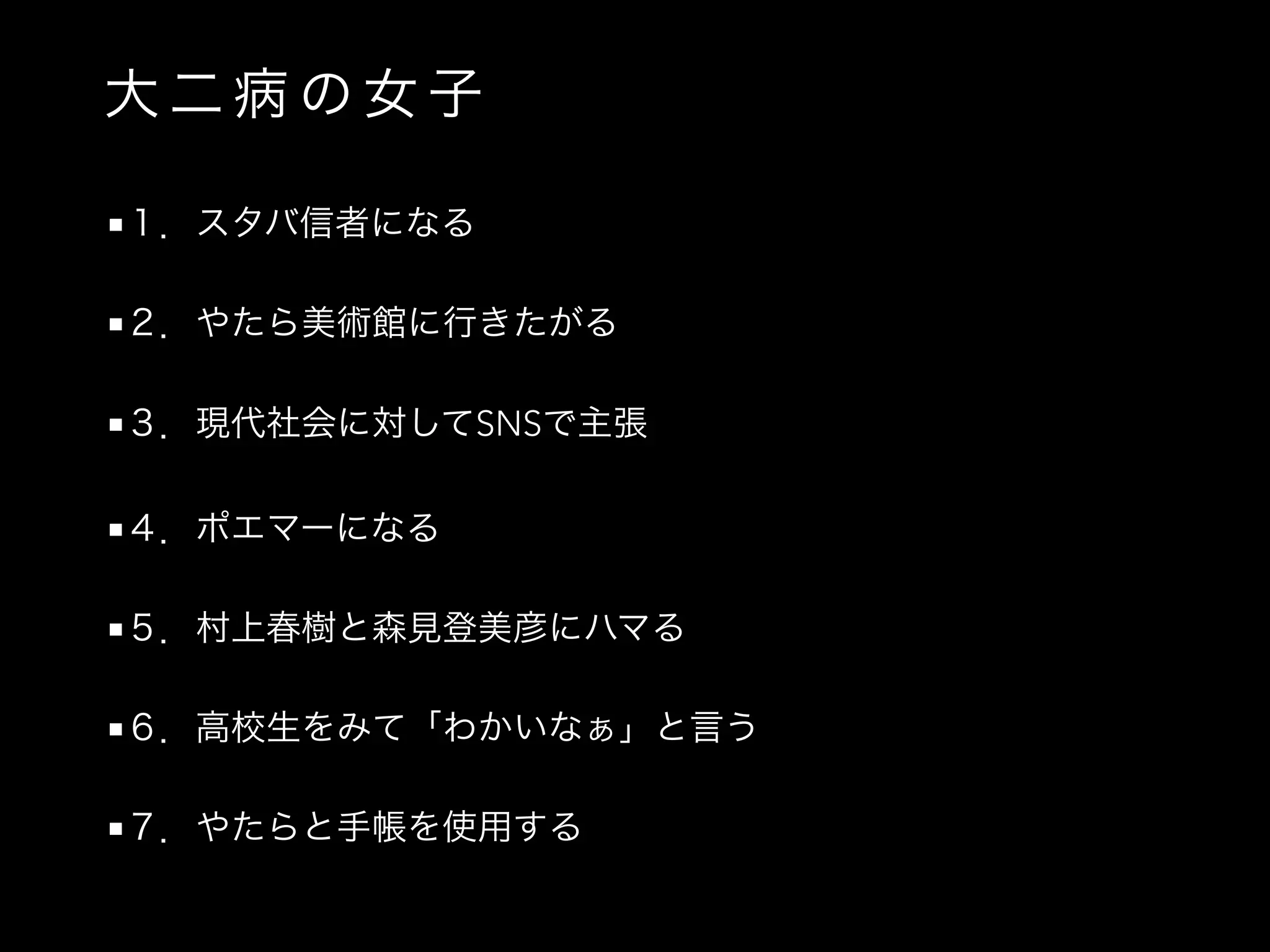 大 二 病 の 女 子
■１．スタバ信者になる
■２．やたら美術館に行きたがる
■３．現代社会に対してSNSで主張
■４．ポエマーになる
■５．村上春樹と森見登美彦にハマる
■６．高校生をみて「わかいなぁ」と言う
■７．やたらと手帳を使用する
 