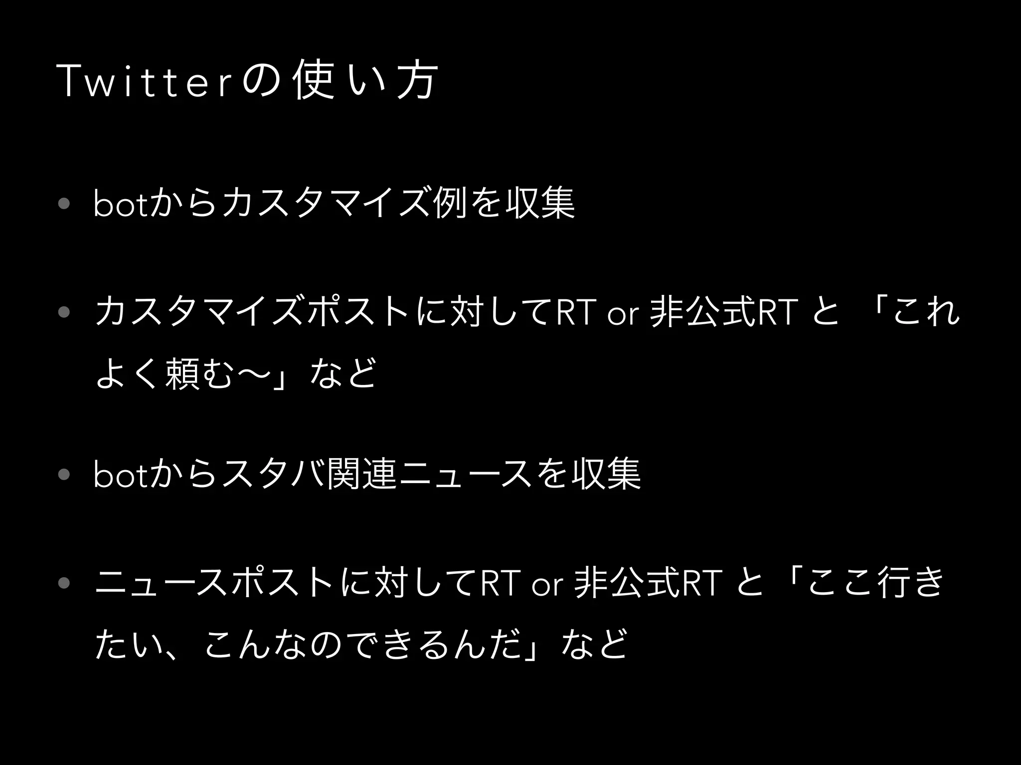 Tw i t t e r の 使 い 方
• botからカスタマイズ例を収集
• カスタマイズポストに対してRT or 非公式RT と 「これ
よく頼む∼」など
• botからスタバ関連ニュースを収集
• ニュースポストに対してRT or 非公式RT と「ここ行き
たい、こんなのできるんだ」など
 