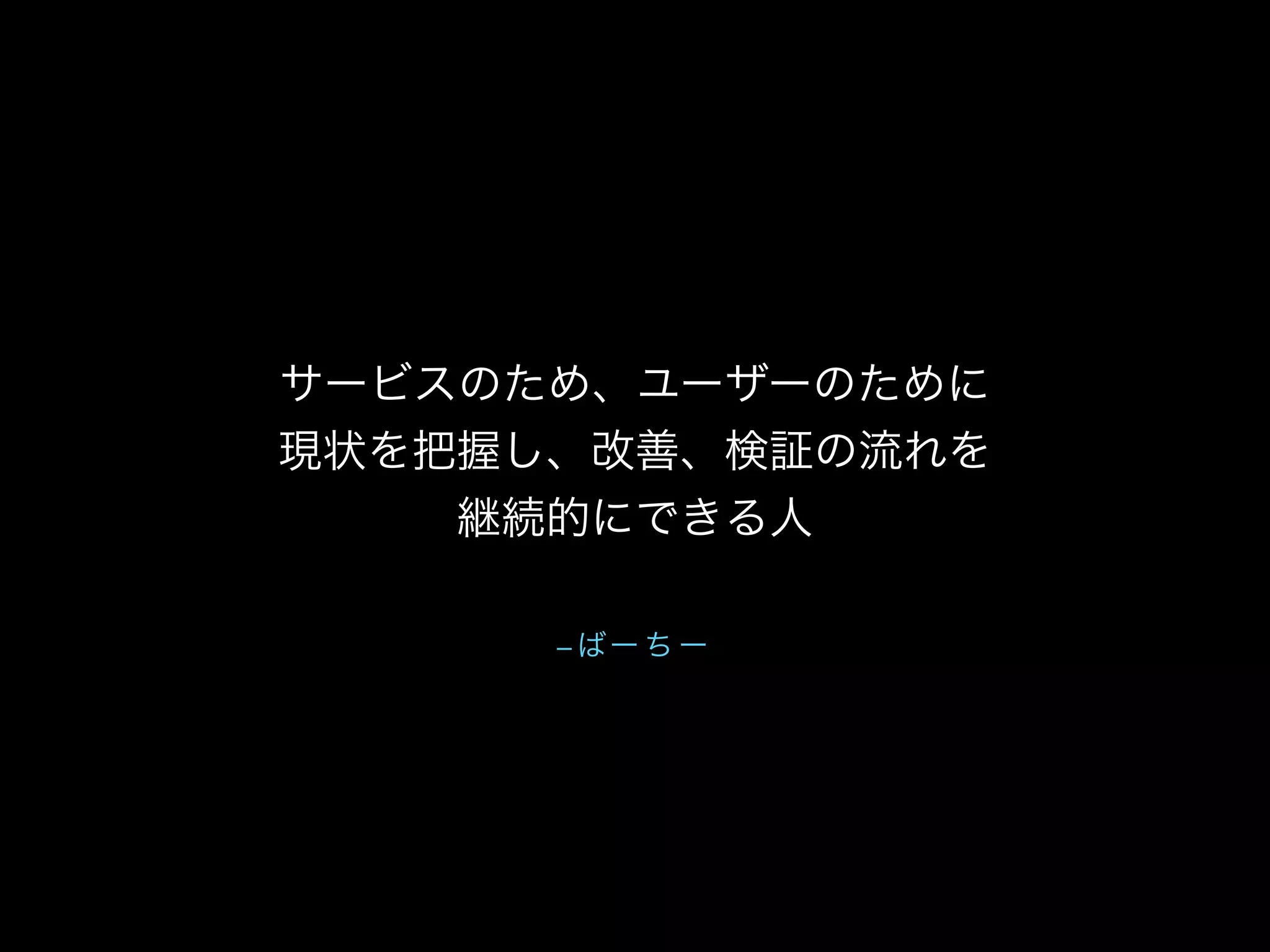 – ばー ち ー
サービスのため、ユーザーのために
現状を把握し、改善、検証の流れを
継続的にできる人
 