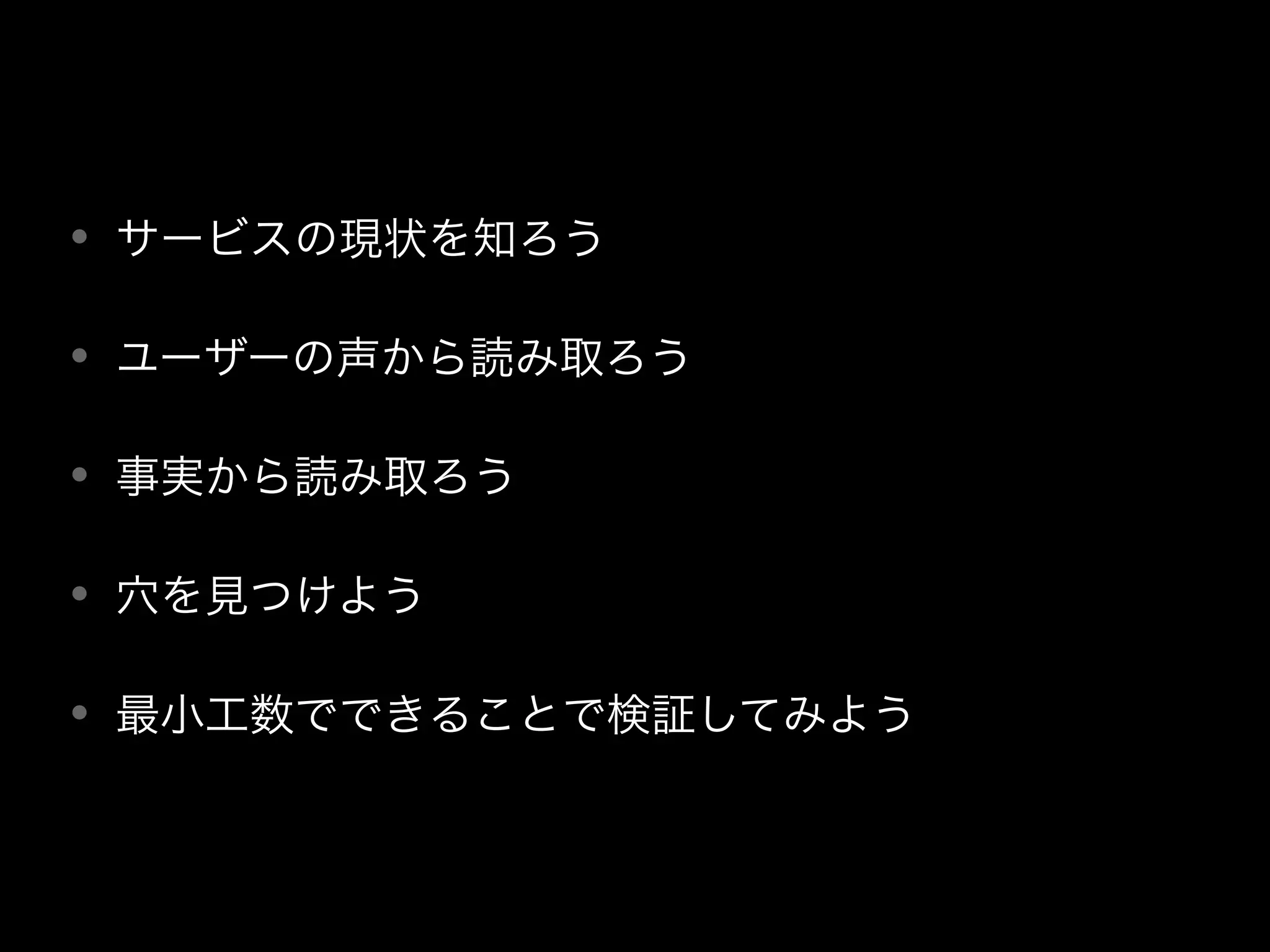 • サービスの現状を知ろう
• ユーザーの声から読み取ろう
• 事実から読み取ろう
• 穴を見つけよう
• 最小工数でできることで検証してみよう
 