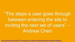 “The steps a user goes through
between entering the site to
inviting the next set of users” –
Andrew Chen
http://andrewchen.co/2007/07/11/whats-your-viral-loop-understanding-the-engine-of-adoption/
 