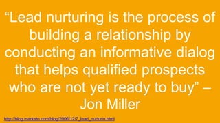 “Lead nurturing is the process of
building a relationship by
conducting an informative dialog
that helps qualified prospects
who are not yet ready to buy” –
Jon Miller
http://blog.marketo.com/blog/2006/12/7_lead_nurturin.html
 