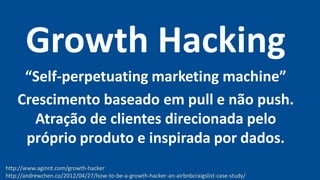 Growth Hacking
“Self-perpetuating marketing machine”
Crescimento baseado em pull e não push.
Atração de clientes direcionada pelo
próprio produto e inspirada por dados.
http://www.aginnt.com/growth-hacker
http://andrewchen.co/2012/04/27/how-to-be-a-growth-hacker-an-airbnbcraigslist-case-study/
 