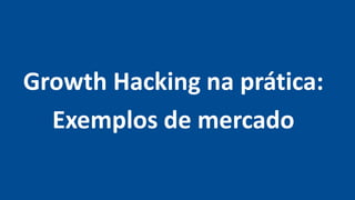 Growth Hacking na prática:
Exemplos de mercado
 