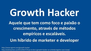 Growth Hacker
Aquele que tem como foco e paixão o
crescimento, através de métodos
empíricos e escaláveis.
Um híbrido de marketer e developer
http://www.aginnt.com/growth-hacker
http://andrewchen.co/2012/04/27/how-to-be-a-growth-hacker-an-airbnbcraigslist-case-study/
 
