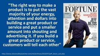 "The right way to make a
product is to put the vast
majority of your energy,
attention and dollars into
building a great product or
service and put a smaller
amount into shouting and
advertising it. If you build a
great product or service,
customers will tell each other"
http://www.siliconvalleywatcher.com/mt/archives/2010/07/jeff_bezos_put.php
 