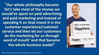 "Our whole philosophy became
‘let’s take most of the money we
would’ve spent on paid advertising
and paid marketing and instead of
spending it on that invest it in the
customer experience/customer
service and then let our customers
do the marketing for us through
word of mouth’ and that became
the whole business model"
http://blog.kissmetrics.com/zappos-art-of-culture/
 