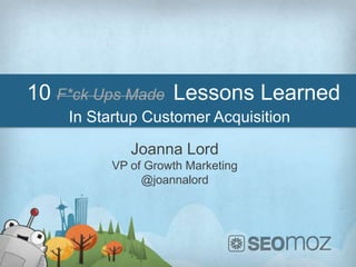 10 F*ck Ups Made Lessons Learned
    In Startup Customer Acquisition

             Joanna Lord
          VP of Growth Marketing
               @joannalord
 