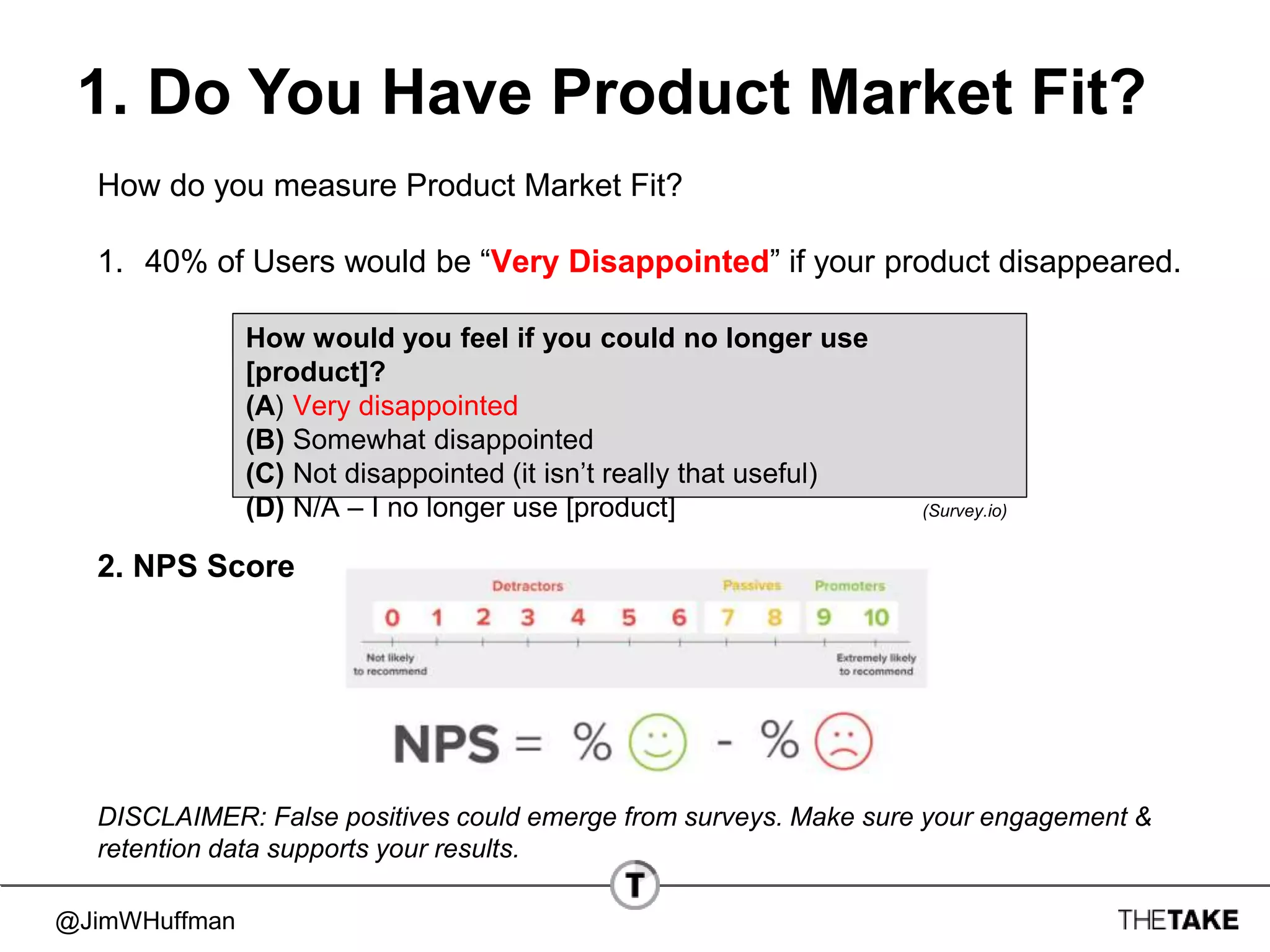 @JimWHuffman
1. Do You Have Product Market Fit?
How do you measure Product Market Fit?
1. 40% of Users would be “Very Disappointed” if your product disappeared.
2. NPS Score
How would you feel if you could no longer use
[product]?
(A) Very disappointed
(B) Somewhat disappointed
(C) Not disappointed (it isn’t really that useful)
(D) N/A – I no longer use [product] (Survey.io)
DISCLAIMER: False positives could emerge from surveys. Make sure your engagement &
retention data supports your results.
 