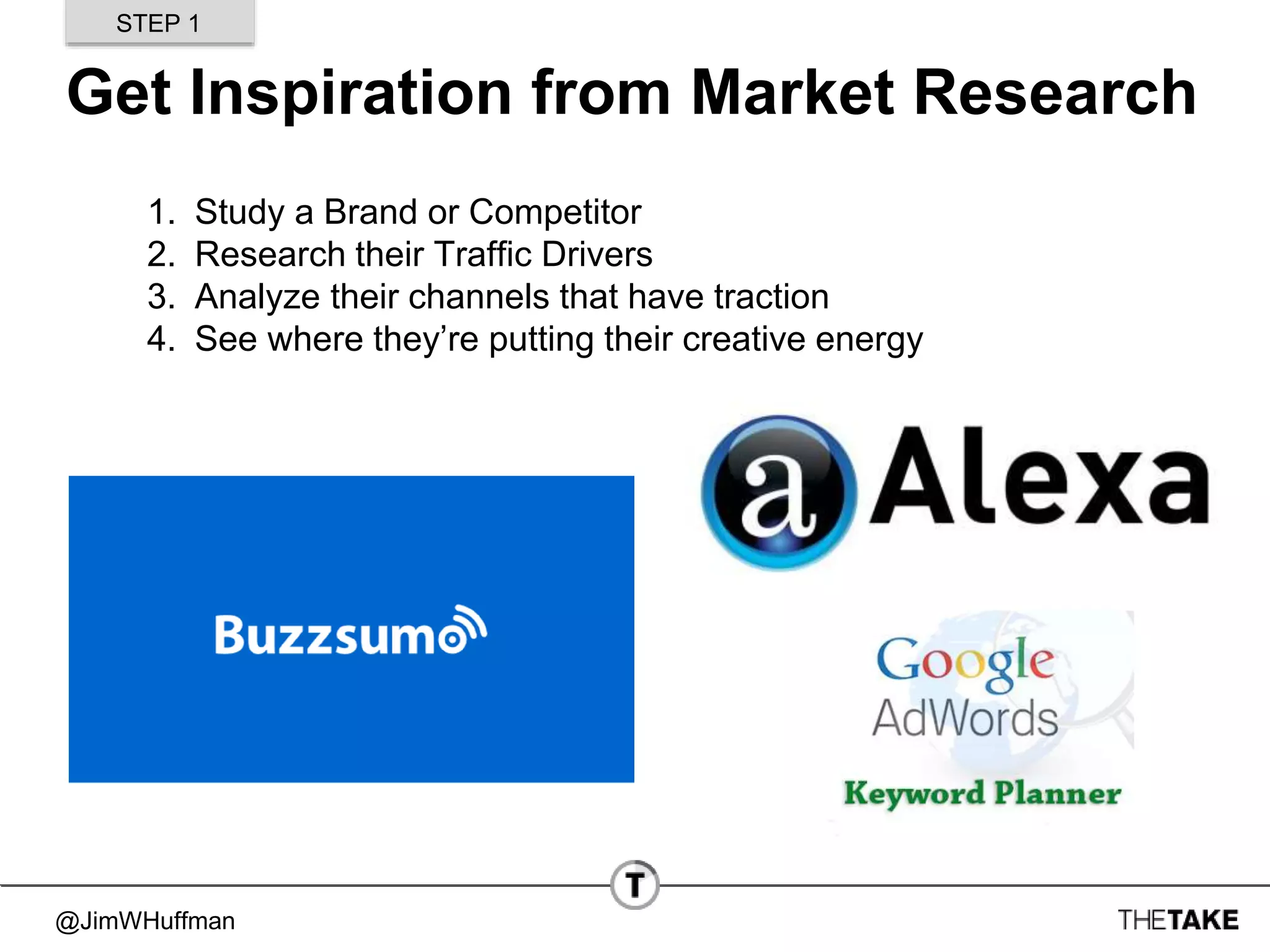 @JimWHuffman
Get Inspiration from Market Research
1. Study a Brand or Competitor
2. Research their Traffic Drivers
3. Analyze their channels that have traction
4. See where they’re putting their creative energy
STEP 1
 