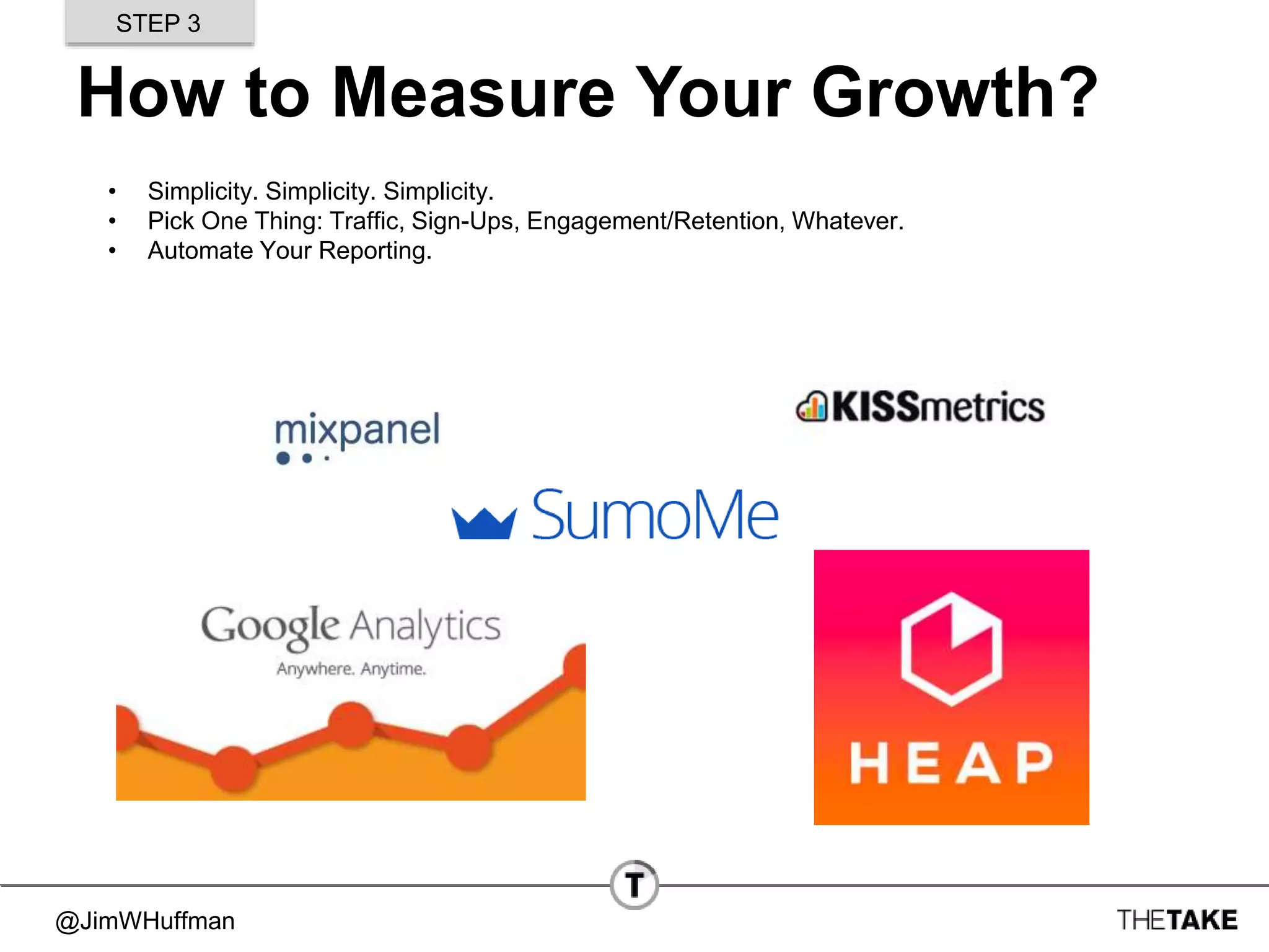 @JimWHuffman
How to Measure Your Growth?
• Simplicity. Simplicity. Simplicity.
• Pick One Thing: Traffic, Sign-Ups, Engagement/Retention, Whatever.
• Automate Your Reporting.
STEP 3
 