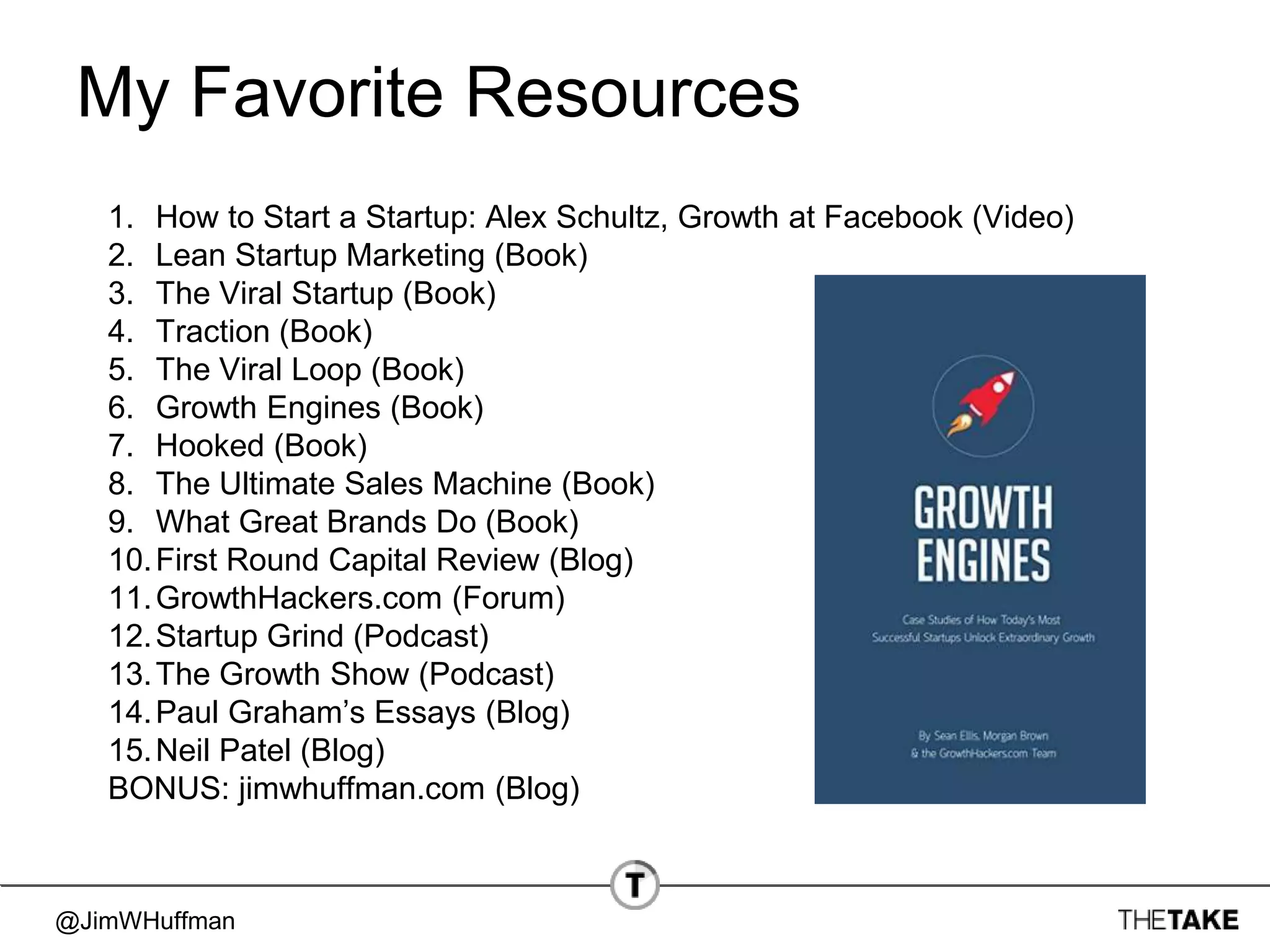 @JimWHuffman
My Favorite Resources
1. How to Start a Startup: Alex Schultz, Growth at Facebook (Video)
2. Lean Startup Marketing (Book)
3. The Viral Startup (Book)
4. Traction (Book)
5. The Viral Loop (Book)
6. Growth Engines (Book)
7. Hooked (Book)
8. The Ultimate Sales Machine (Book)
9. What Great Brands Do (Book)
10.First Round Capital Review (Blog)
11.GrowthHackers.com (Forum)
12.Startup Grind (Podcast)
13.The Growth Show (Podcast)
14.Paul Graham’s Essays (Blog)
15.Neil Patel (Blog)
BONUS: jimwhuffman.com (Blog)
 