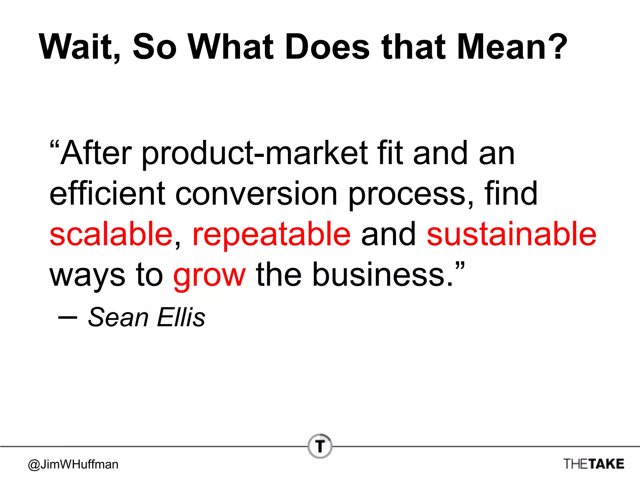 @JimWHuffman
Wait, So What Does that Mean?
“After product-market fit and an
efficient conversion process, find
scalable, repeatable and sustainable
ways to grow the business.”
– Sean Ellis
 