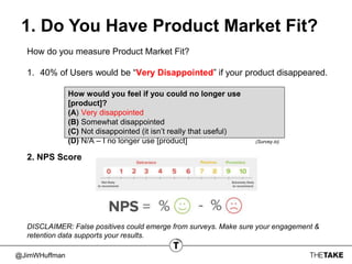 @JimWHuffman
1. Do You Have Product Market Fit?
How do you measure Product Market Fit?
1. 40% of Users would be “Very Disappointed” if your product disappeared.
2. NPS Score
How would you feel if you could no longer use
[product]?
(A) Very disappointed
(B) Somewhat disappointed
(C) Not disappointed (it isn’t really that useful)
(D) N/A – I no longer use [product] (Survey.io)
DISCLAIMER: False positives could emerge from surveys. Make sure your engagement &
retention data supports your results.
 