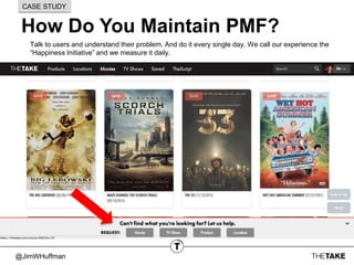 @JimWHuffman
How Do You Maintain PMF?
CASE STUDY
Talk to users and understand their problem. And do it every single day. We call our experience the
“Happiness Initiative” and we measure it daily.
 