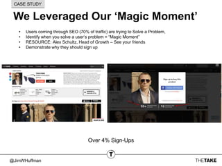 @JimWHuffman
We Leveraged Our ‘Magic Moment’
CASE STUDY
• Users coming through SEO (70% of traffic) are trying to Solve a Problem,
• Identify when you solve a user’s problem = “Magic Moment”
• RESOURCE: Alex Schultz, Head of Growth – See your friends
• Demonstrate why they should sign up
Over 4% Sign-Ups
 