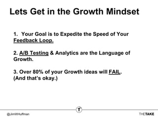 @JimWHuffman
Lets Get in the Growth Mindset
1. Your Goal is to Expedite the Speed of Your
Feedback Loop.
2. A/B Testing & Analytics are the Language of
Growth.
3. Over 80% of your Growth ideas will FAIL.
(And that’s okay.)
 