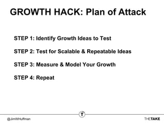 @JimWHuffman
GROWTH HACK: Plan of Attack
STEP 1: Identify Growth Ideas to Test
STEP 2: Test for Scalable & Repeatable Ideas
STEP 3: Measure & Model Your Growth
STEP 4: Repeat
 