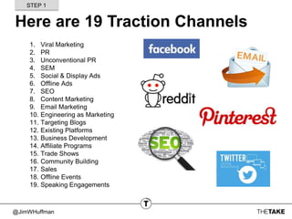 @JimWHuffman
Here are 19 Traction Channels
1. Viral Marketing
2. PR
3. Unconventional PR
4. SEM
5. Social & Display Ads
6. Offline Ads
7. SEO
8. Content Marketing
9. Email Marketing
10. Engineering as Marketing
11. Targeting Blogs
12. Existing Platforms
13. Business Development
14. Affiliate Programs
15. Trade Shows
16. Community Building
17. Sales
18. Offline Events
19. Speaking Engagements
STEP 1
 