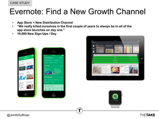 @JimWHuffman
Evernote: Find a New Growth Channel
CASE STUDY
• App Store = New Distribution Channel
• “We really killed ourselves in the first couple of years to always be in all of the
app store launches on day one.”
• 19,000 New Sign-Ups / Day
 