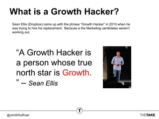 @JimWHuffman
What is a Growth Hacker?
Sean Ellis (Dropbox) came up with the phrase “Growth Hacker” in 2010 when he
was trying to hire his replacement. Because a the Marketing candidates weren’t
working out.
“A Growth Hacker is
a person whose true
north star is Growth.
” – Sean Ellis
 
