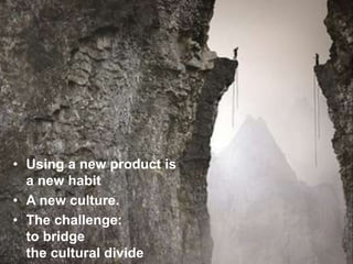 • Using a new product is
a new habit
• A new culture.
• The challenge:
to bridge
the cultural divide
 