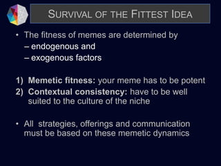 SURVIVAL OF THE FITTEST IDEA
• The fitness of memes are determined by
– endogenous and
– exogenous factors
1) Memetic fitness: your meme has to be potent
2) Contextual consistency: have to be well
suited to the culture of the niche
• All strategies, offerings and communication
must be based on these memetic dynamics
 