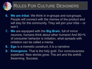 6. We are tribal. We think in in-groups and out-groups.
People will connect with the memes of the product and
will stay for the community. They will join your tribe – or
won’t.
7. We are equipped with the Big Brain, full of mirror
neurons, humans think about other humans! And 90+%
of consumer behavior is imitation, what spreads with
imitation can be called a meme.
8. Ego is a memetic construct, it is a narrative
9. Emergence. That is the holy grail. Our consciousness
explained. New stories grow. The ant and the anthill.
Swarming. Success.
RULES FOR CULTURE DESIGNERS
 