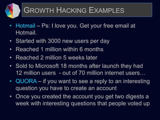 • Hotmail – Ps: I love you. Get your free email at
Hotmail.
• Started with 3000 new users per day
• Reached 1 million within 6 months
• Reached 2 million 5 weeks later
• Sold to Microsoft 18 months after launch they had
12 million users - out of 70 million internet users…
• QUORA – if you want to see a reply to an interesting
question you have to create an account
• Once you created the account you get two digests a
week with interesting questions that people voted up
GROWTH HACKING EXAMPLES
 