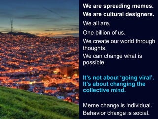We are spreading memes.
We are cultural designers.
We all are.
One billion of us.
We create our world through
thoughts.
We can change what is
possible.
It’s not about ‘going viral’.
It’s about changing the
collective mind.
Meme change is individual.
Behavior change is social.
 