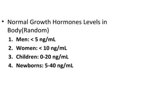 • Normal Growth Hormones Levels in
Body(Random)
1. Men: < 5 ng/mL
2. Women: < 10 ng/mL
3. Children: 0-20 ng/mL
4. Newborns: 5-40 ng/mL
 